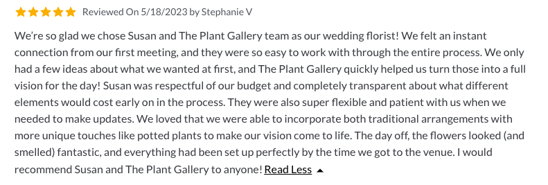 We're so glad we chose Susan and The Plant Gallery team as our wedding Florist! We felt an instant connection from our first meeting, and they were so easy to work with through the entire process. We only had a few ideas about what we wanted at first, and The Plant Gallery quickly helped us turn those into a full vision for the day! Susan was respectful of our budget and completely transparent about what different elements would cost early on in the process. They were also super flexible and patient with us when we needed to make updates. We loved that we were able to incorporate both traditional arrangements with more unique touches like potted plants to make our vision come to life. The day of, the flowers looked (and smelled) fantastic, and everything had been set up perfectly by the time we got to the venue. I would recommend Susan and The Plant Gallery to anyone! - 5 stars - Reviewed on 5/18/2023 by Stephanie V